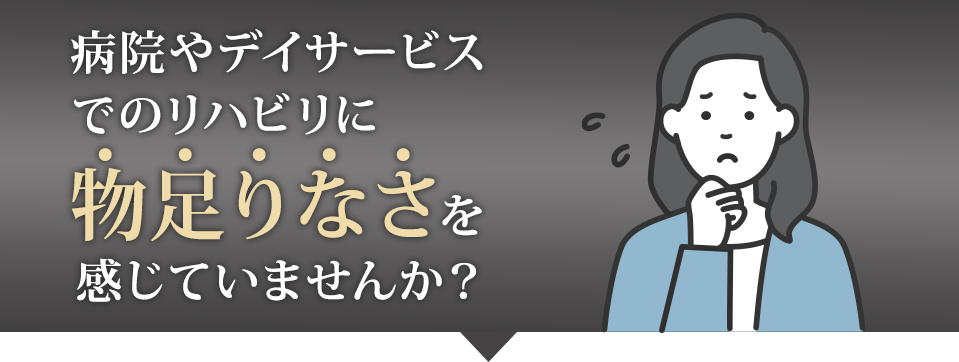 病院やデイサービスでのリハビリに物足りなさを感じていませんか？