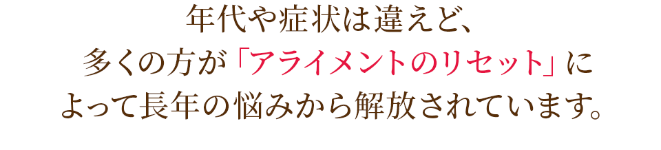 年代や症状は違えど、多くの方が「アライメントのリセット」によって長年の悩みから解放されています